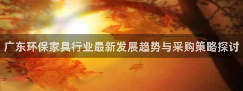 沐鸣2平台靠谱吗：广东环保家具行业最新发展趋势与采购策略探讨